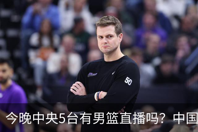 今晚中央5台有男篮直播吗？中国男篮VS格鲁吉亚直播在哪看？