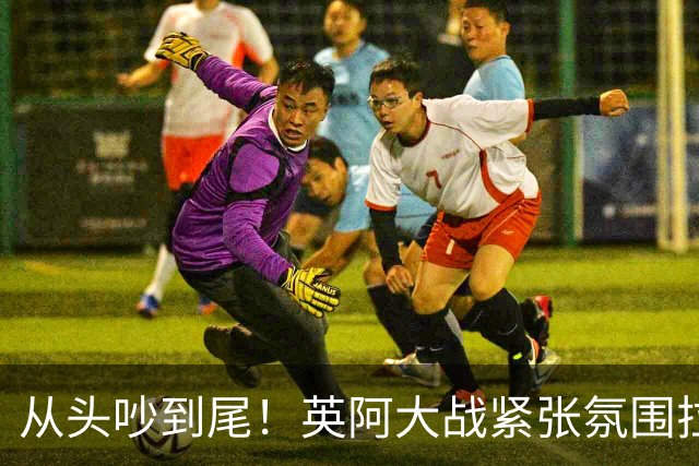 从头吵到尾！英阿大战紧张氛围拉满 比赛结束还没完