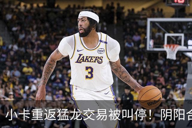 小卡重返猛龙交易被叫停！阴阳合同要毁他篮球生涯？