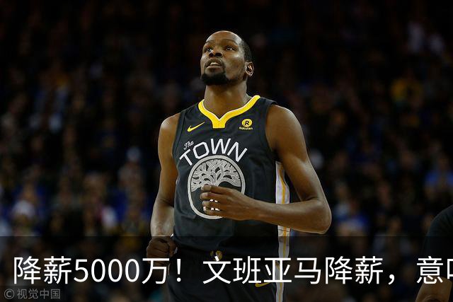 降薪5000万！文班亚马降薪，意味着什么？